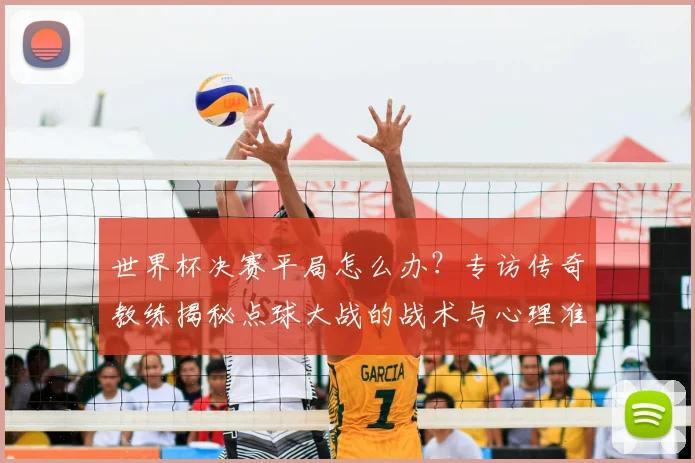 世界杯决赛平局怎么办?专访传奇教练揭秘点球大战的战术与心理准备