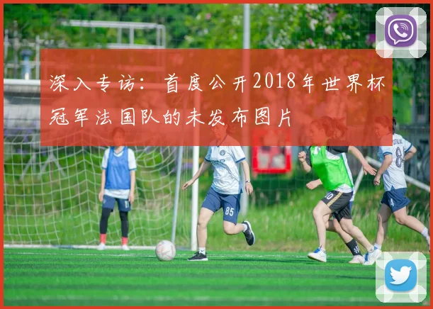 深入专访：首度公开2018年世界杯冠军法国队的未发布图片