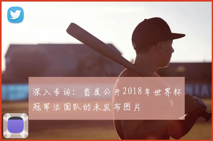 深入专访：首度公开2018年世界杯冠军法国队的未发布图片