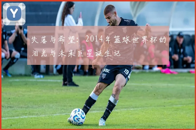 失落与希望：2014年篮球世界杯的泪光与未来巨星诞生记