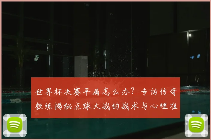 世界杯决赛平局怎么办?专访传奇教练揭秘点球大战的战术与心理准备