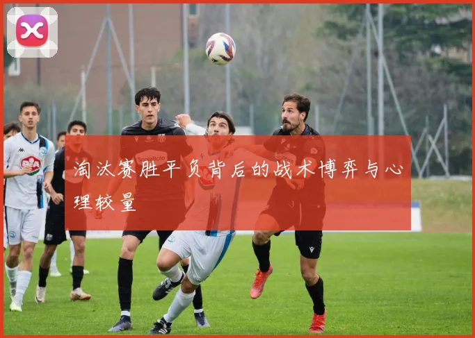 淘汰赛胜平负背后的战术博弈与心理较量