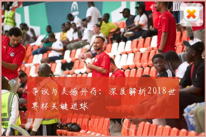 争议与美感并存：深度解析2018世界杯关键进球