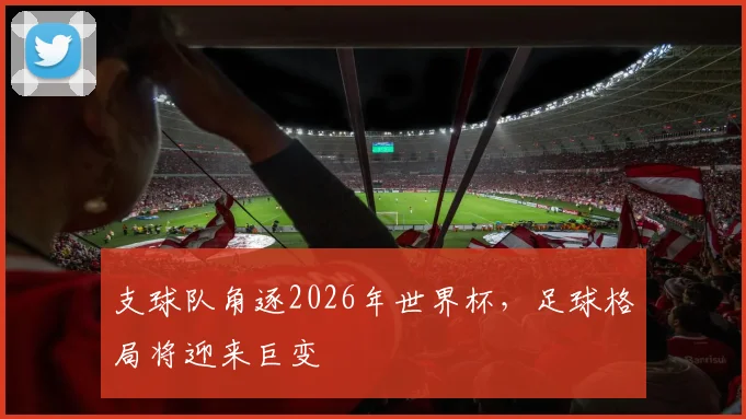 支球队角逐2026年世界杯，足球格局将迎来巨变